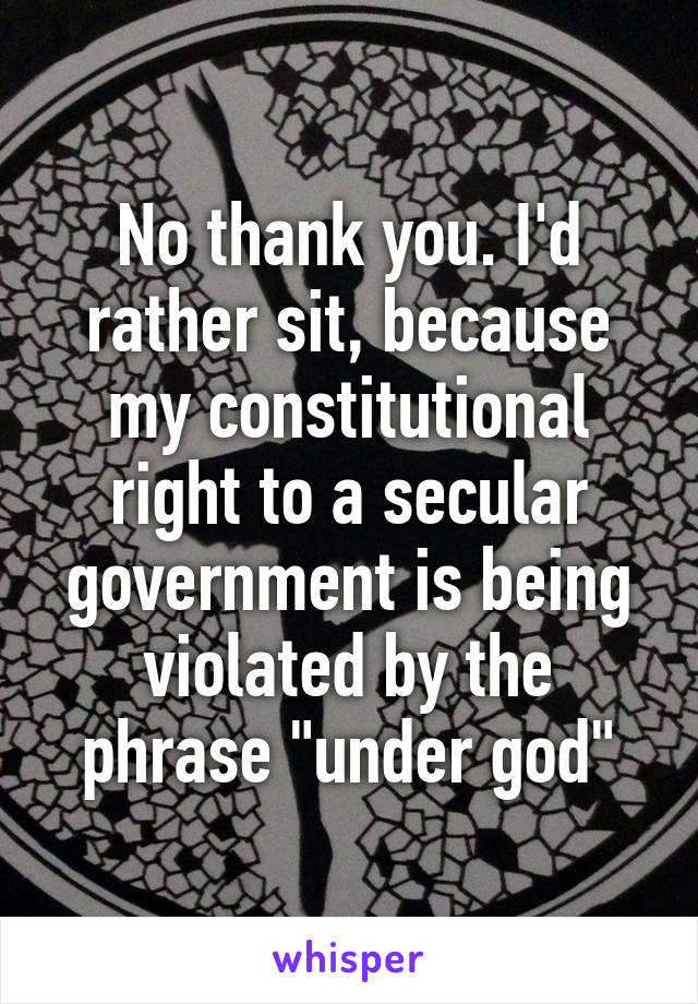 No thank you. I'd rather sit, because my constitutional right to a secular government is being violated by the phrase "under god"