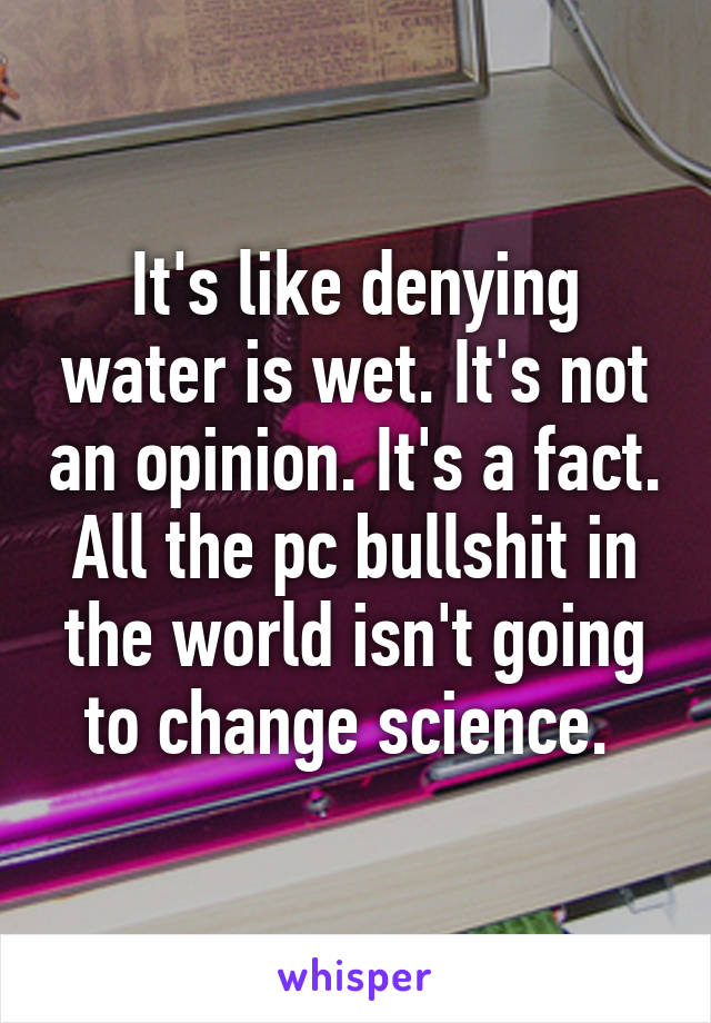 It's like denying water is wet. It's not an opinion. It's a fact. All the pc bullshit in the world isn't going to change science. 