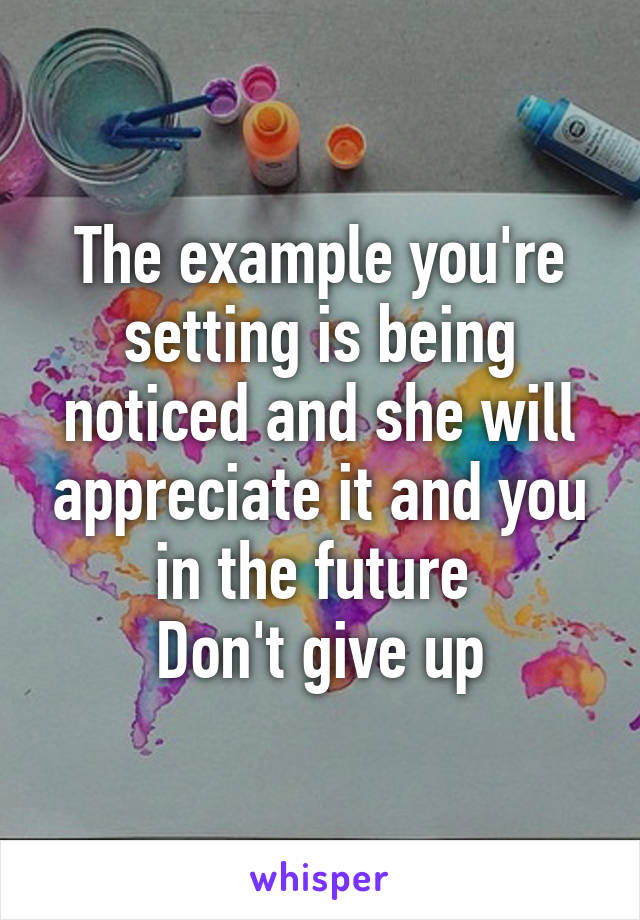 The example you're setting is being noticed and she will appreciate it and you in the future 
Don't give up