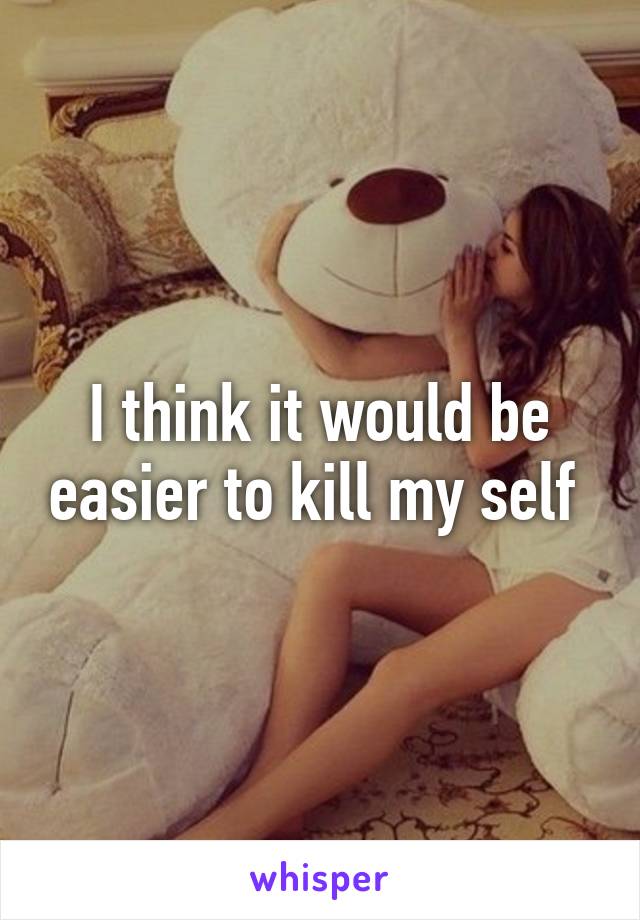 I think it would be easier to kill my self 