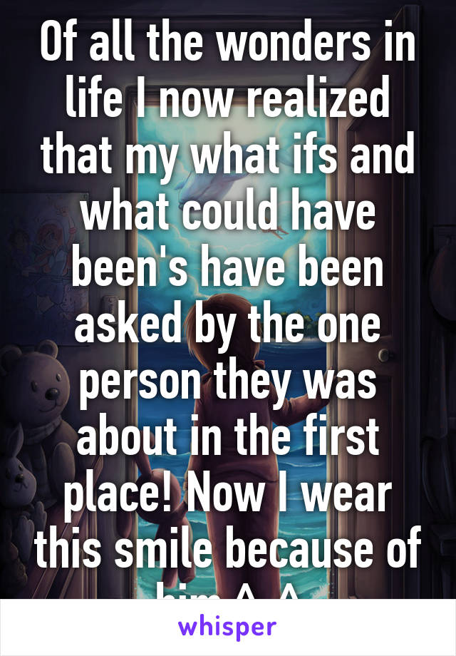 Of all the wonders in life I now realized that my what ifs and what could have been's have been asked by the one person they was about in the first place! Now I wear this smile because of him ^-^