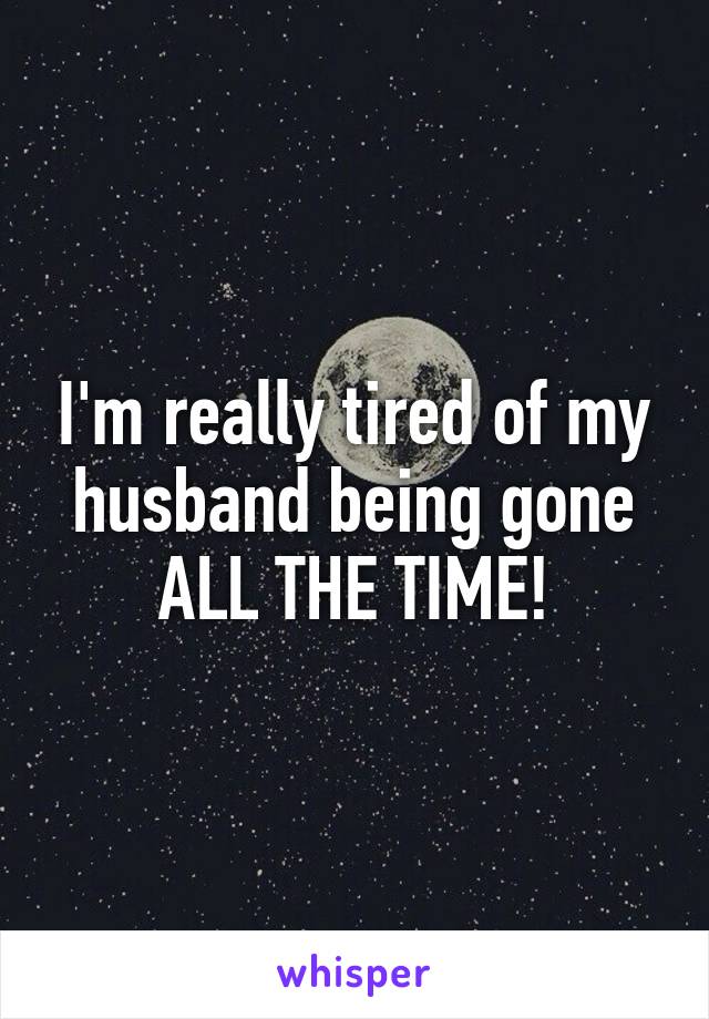 I'm really tired of my husband being gone ALL THE TIME!