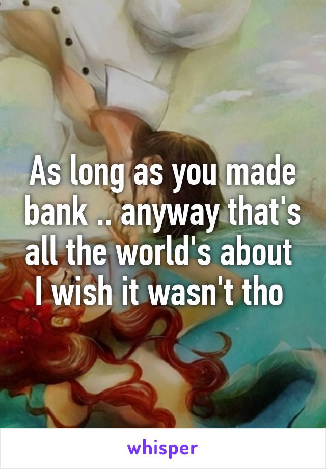 As long as you made bank .. anyway that's all the world's about 
I wish it wasn't tho 