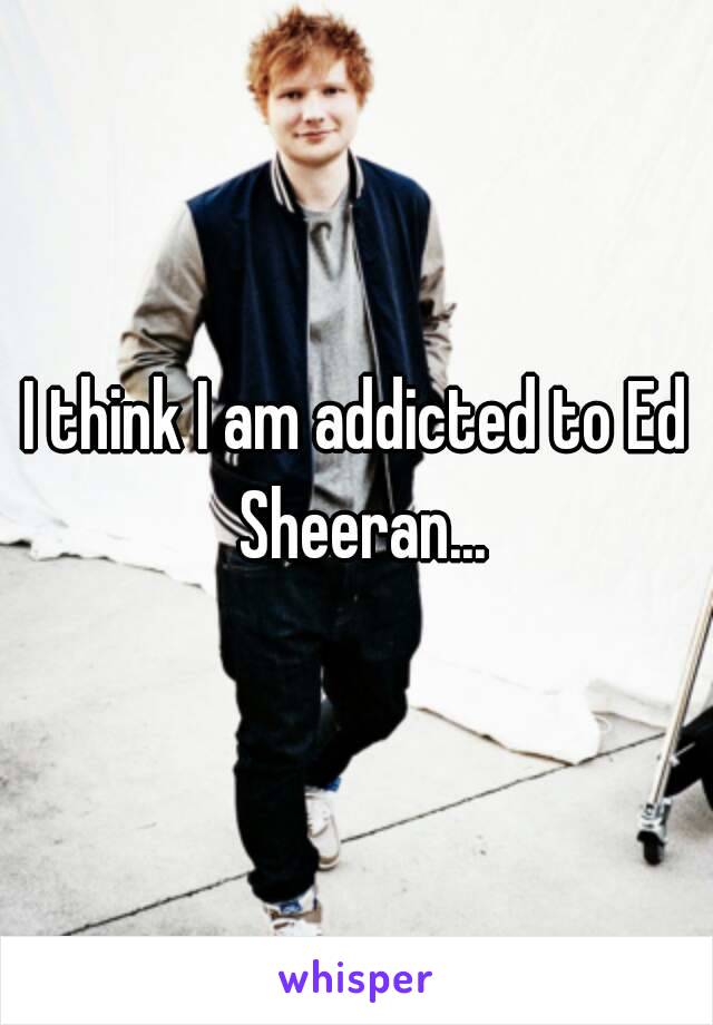 I think I am addicted to Ed Sheeran...