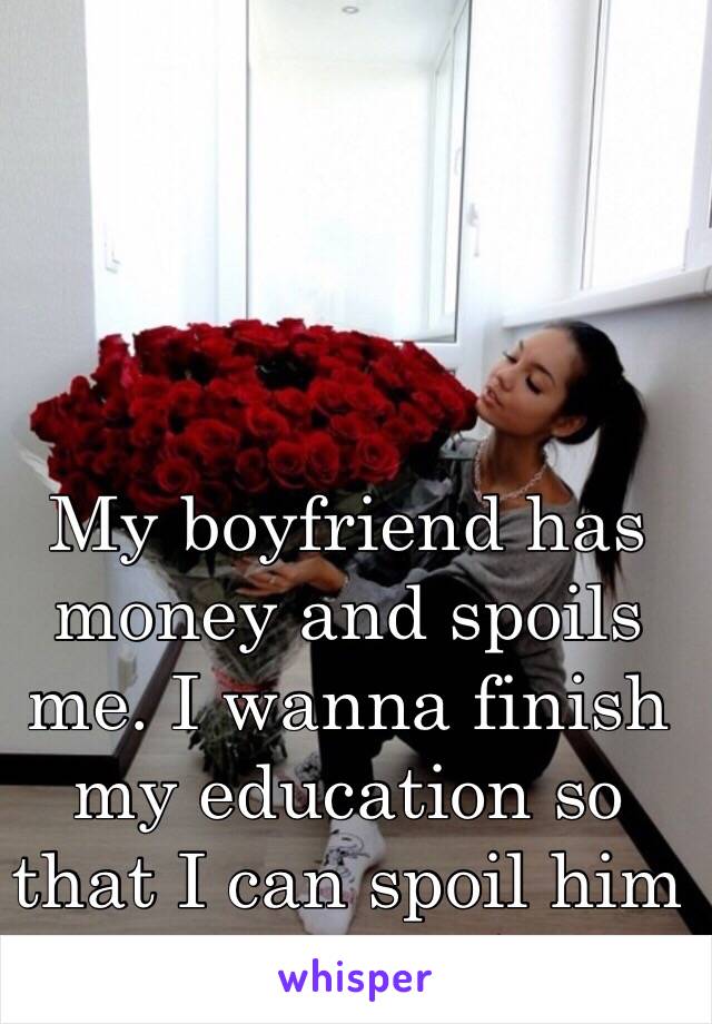 My boyfriend has money and spoils me. I wanna finish my education so that I can spoil him the same way.