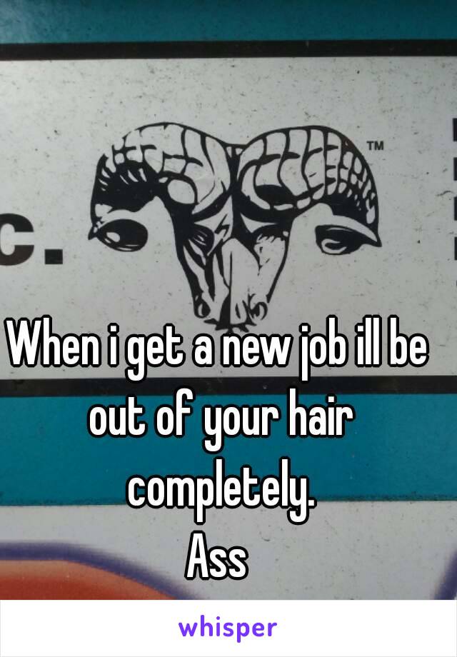 When i get a new job ill be out of your hair completely.
Ass