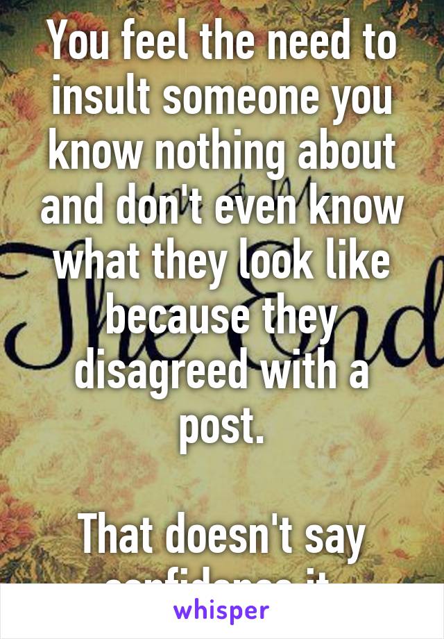 You feel the need to insult someone you know nothing about and don't even know what they look like because they disagreed with a post.

That doesn't say confidence it 