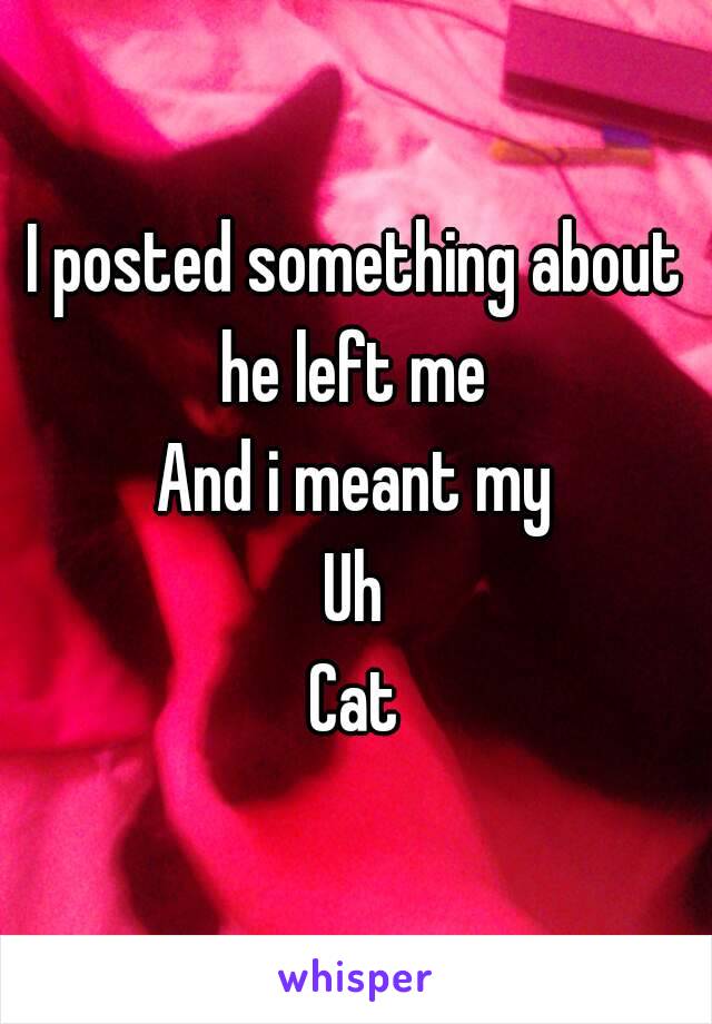 I posted something about he left me 
And i meant my
Uh
Cat