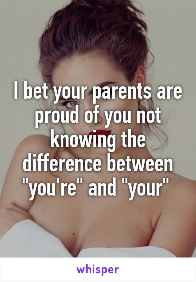 I bet your parents are proud of you not knowing the difference between "you're" and "your" 