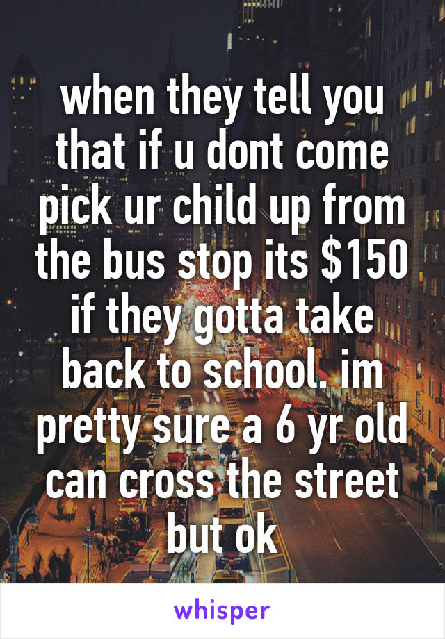 when they tell you that if u dont come pick ur child up from the bus stop its $150 if they gotta take back to school. im pretty sure a 6 yr old can cross the street but ok