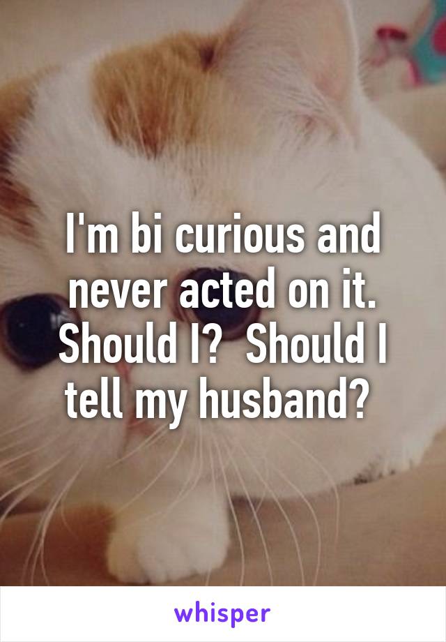 I'm bi curious and never acted on it. Should I?  Should I tell my husband? 