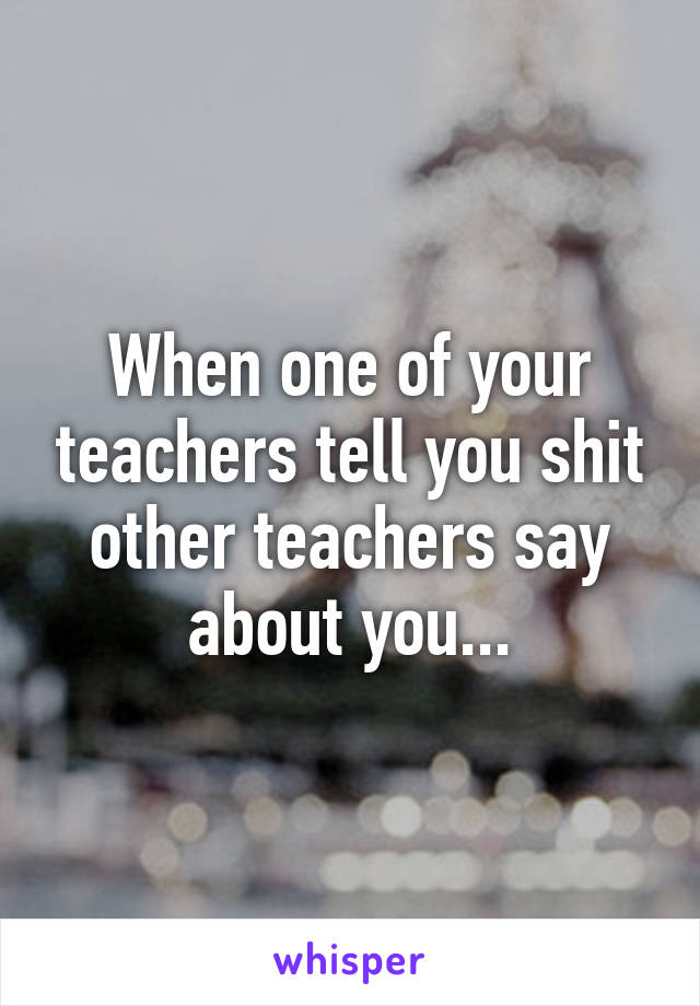 When one of your teachers tell you shit other teachers say about you...