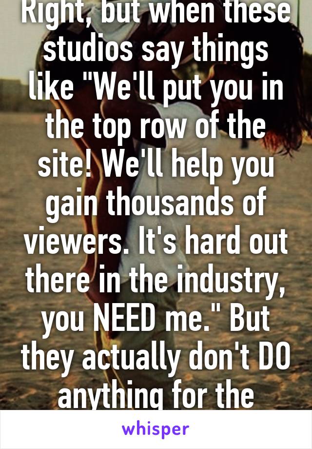 Right, but when these studios say things like "We'll put you in the top row of the site! We'll help you gain thousands of viewers. It's hard out there in the industry, you NEED me." But they actually don't DO anything for the model, 