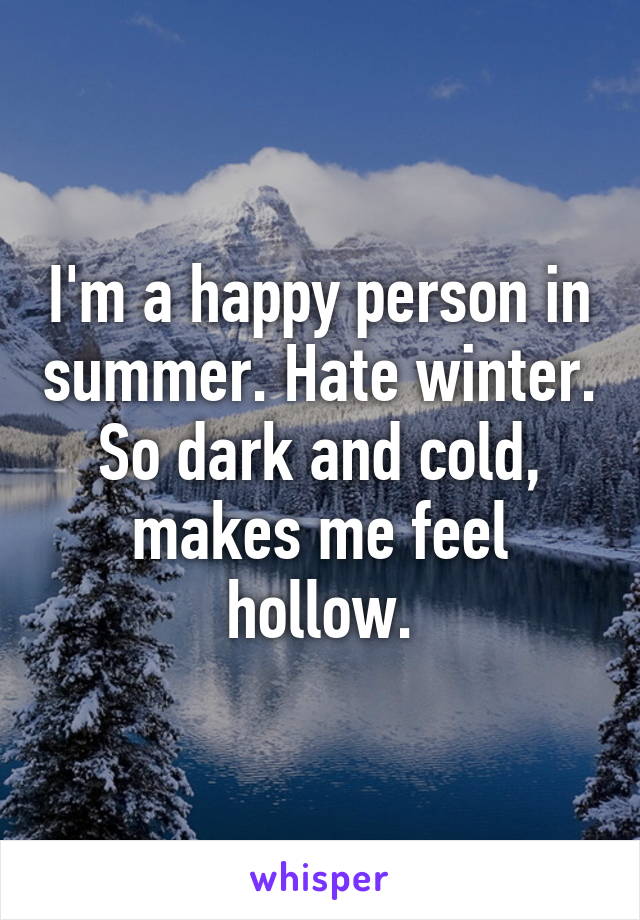 I'm a happy person in summer. Hate winter. So dark and cold, makes me feel hollow.