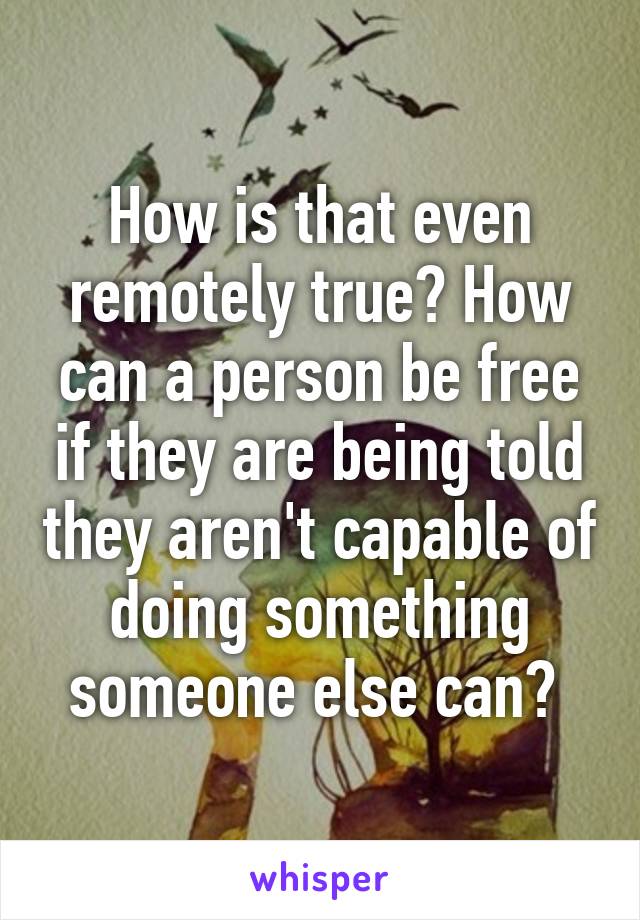 How is that even remotely true? How can a person be free if they are being told they aren't capable of doing something someone else can? 