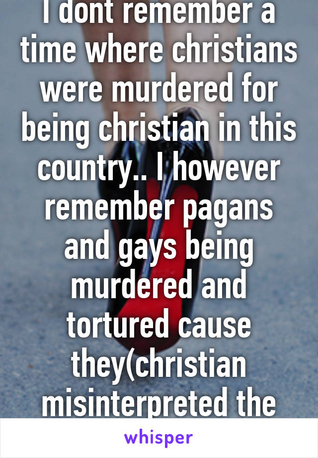 I dont remember a time where christians were murdered for being christian in this country.. I however remember pagans and gays being murdered and tortured cause they(christian misinterpreted the bible