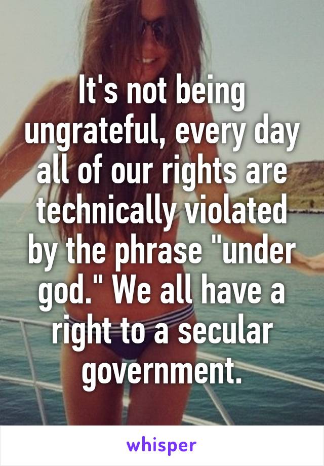 It's not being ungrateful, every day all of our rights are technically violated by the phrase "under god." We all have a right to a secular government.