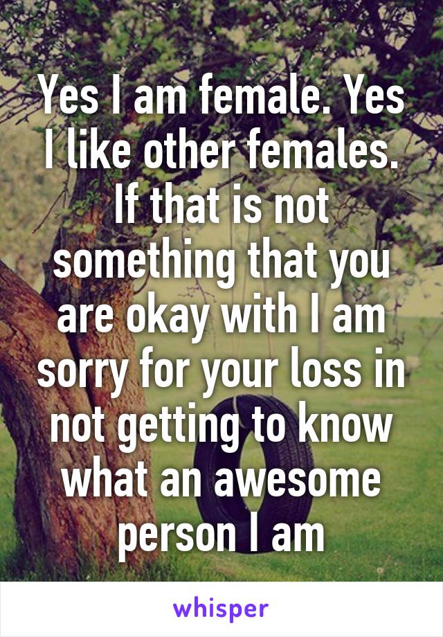 Yes I am female. Yes I like other females. If that is not something that you are okay with I am sorry for your loss in not getting to know what an awesome person I am