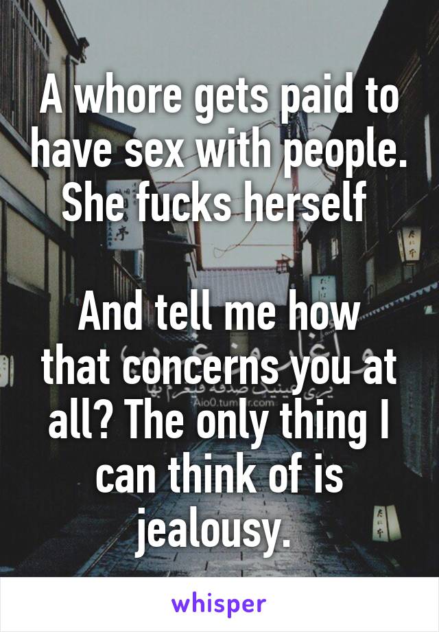 A whore gets paid to have sex with people. She fucks herself 

And tell me how that concerns you at all? The only thing I can think of is jealousy. 