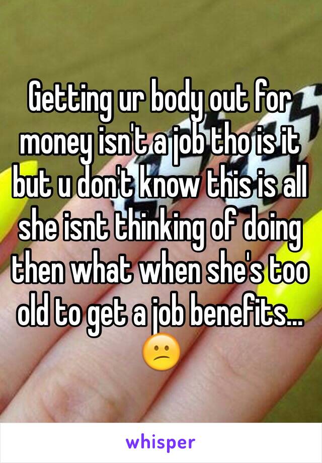 Getting ur body out for money isn't a job tho is it but u don't know this is all she isnt thinking of doing then what when she's too old to get a job benefits... 😕