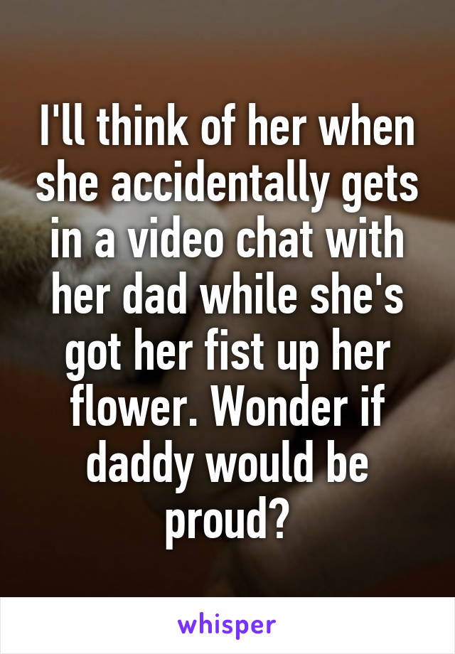 I'll think of her when she accidentally gets in a video chat with her dad while she's got her fist up her flower. Wonder if daddy would be proud?