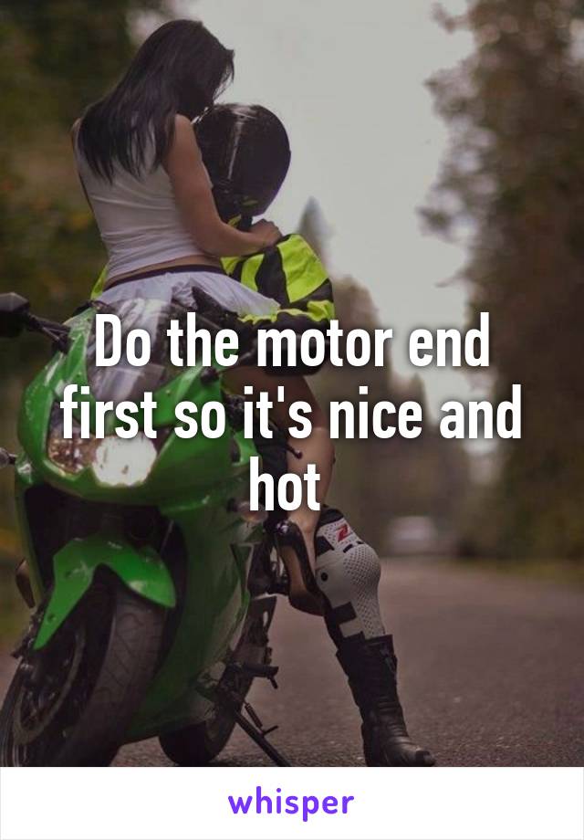 Do the motor end first so it's nice and hot 