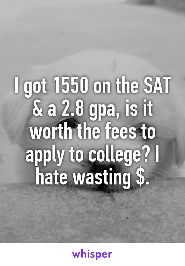 I got 1550 on the SAT & a 2.8 gpa, is it worth the fees to apply to college? I hate wasting $.