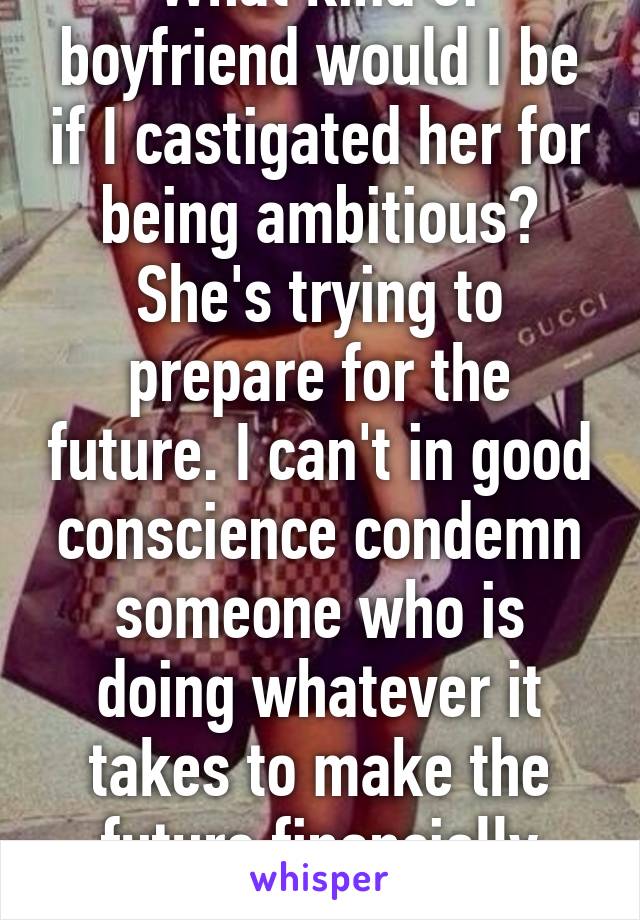 What kind of boyfriend would I be if I castigated her for being ambitious? She's trying to prepare for the future. I can't in good conscience condemn someone who is doing whatever it takes to make the future financially stable