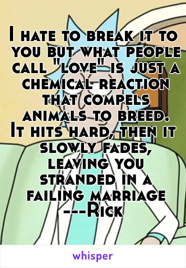 I hate to break it to you but what people call "love" is just a chemical reaction that compels animals to breed.
It hits hard, then it slowly fades, leaving you stranded in a failing marriage
---Rick
