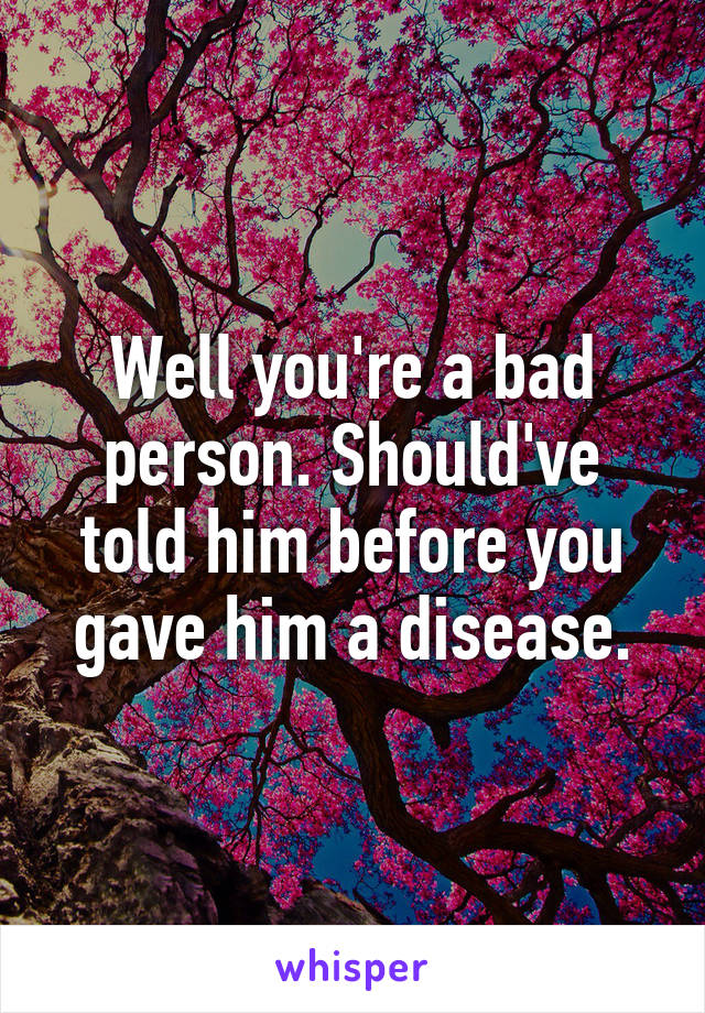 Well you're a bad person. Should've told him before you gave him a disease.