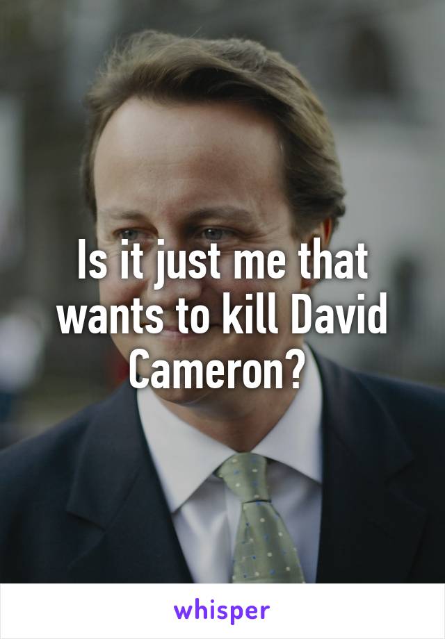 Is it just me that wants to kill David Cameron? 