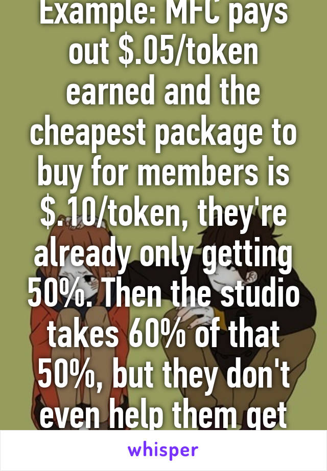 Example: MFC pays out $.05/token earned and the cheapest package to buy for members is $.10/token, they're already only getting 50%. Then the studio takes 60% of that 50%, but they don't even help them get ahead in the industry.