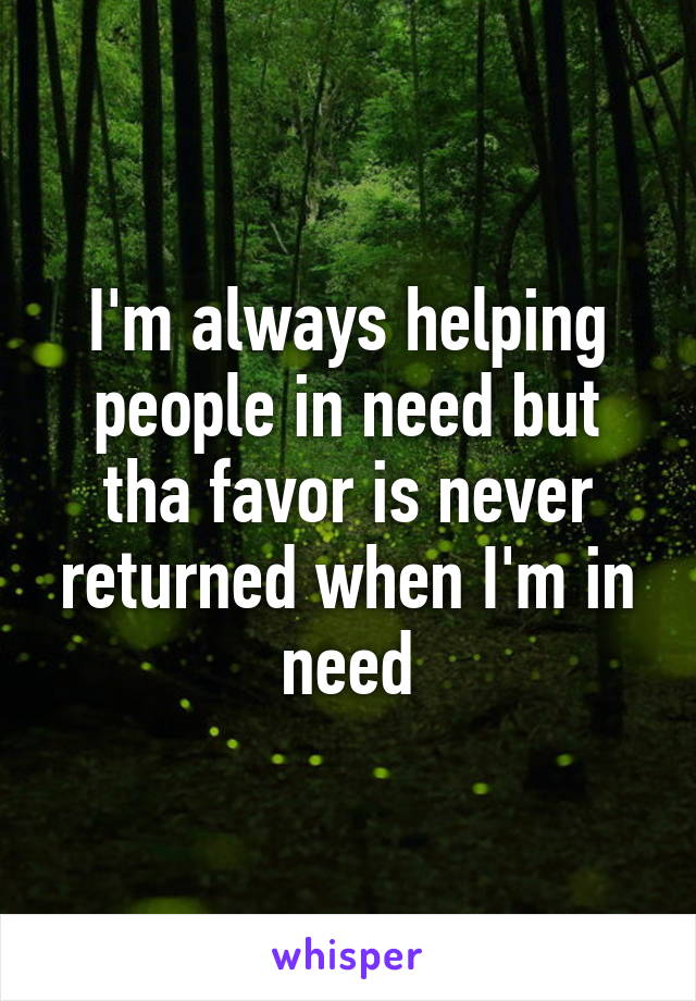 I'm always helping people in need but tha favor is never returned when I'm in need