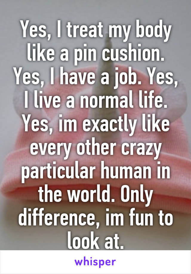 Yes, I treat my body like a pin cushion. Yes, I have a job. Yes, I live a normal life. Yes, im exactly like every other crazy particular human in the world. Only difference, im fun to look at.