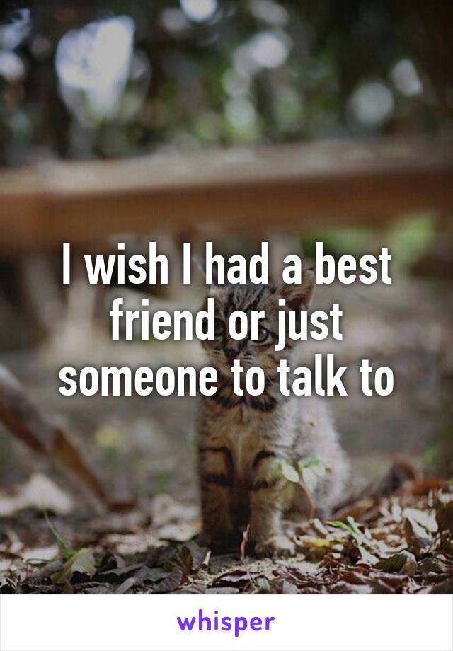 I wish I had a best friend or just someone to talk to