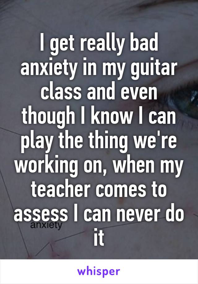 I get really bad anxiety in my guitar class and even though I know I can play the thing we're working on, when my teacher comes to assess I can never do it