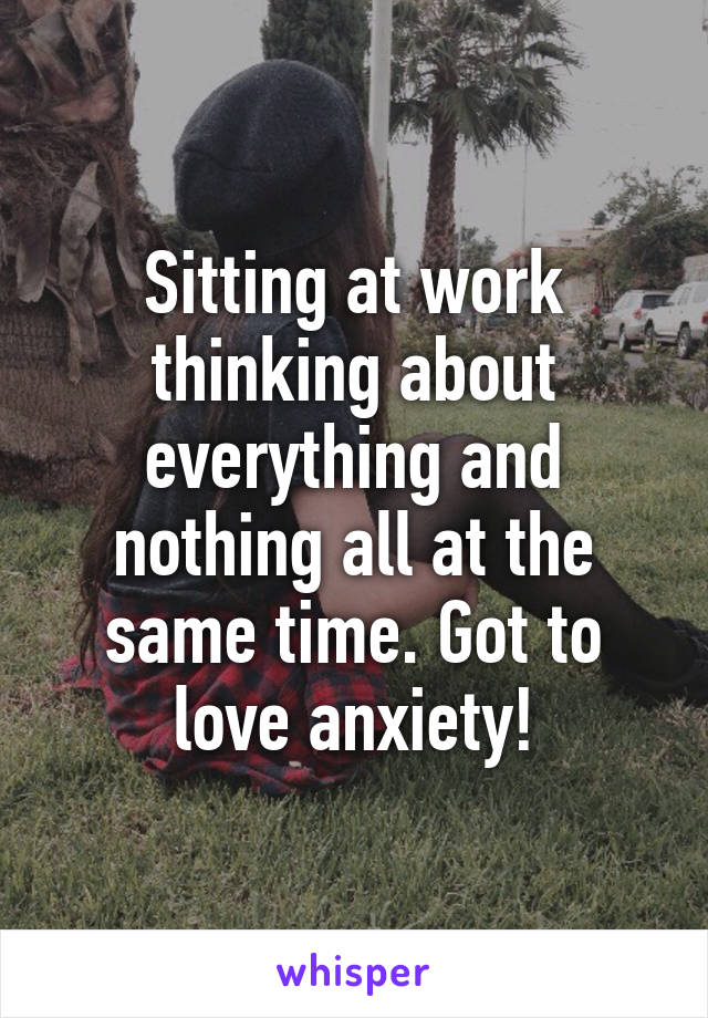 Sitting at work thinking about everything and nothing all at the same time. Got to love anxiety!