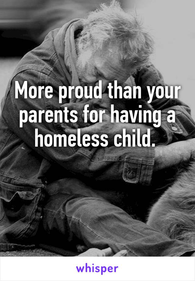 More proud than your parents for having a homeless child. 

