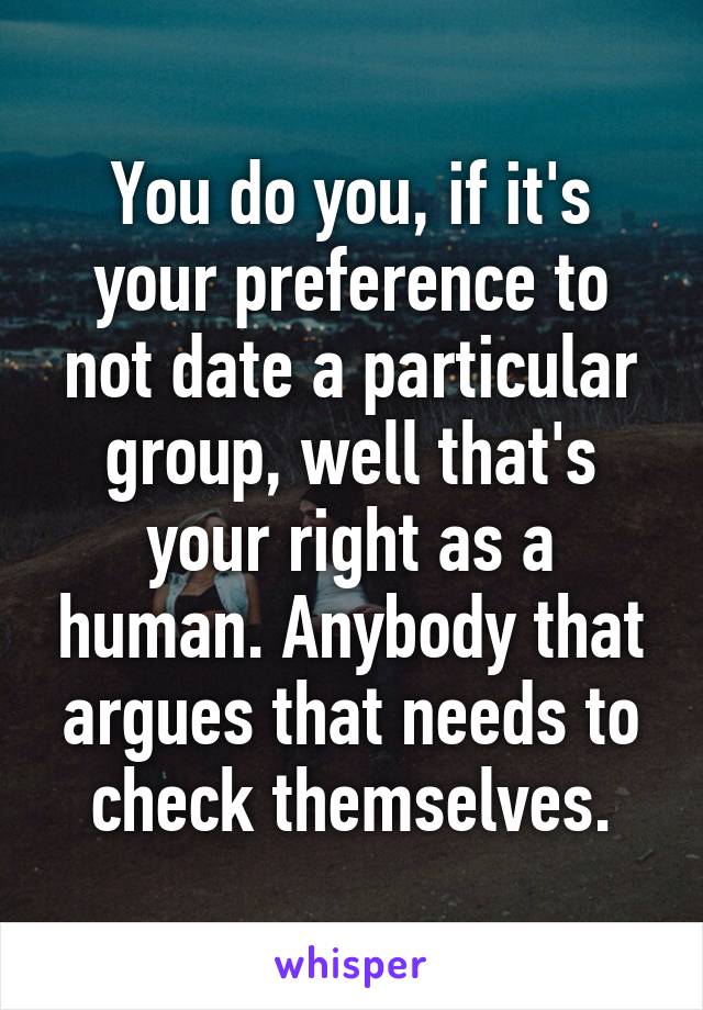 You do you, if it's your preference to not date a particular group, well that's your right as a human. Anybody that argues that needs to check themselves.