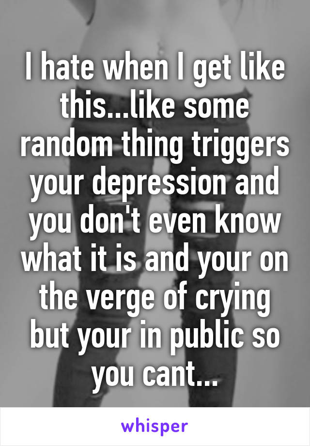 I hate when I get like this...like some random thing triggers your depression and you don't even know what it is and your on the verge of crying but your in public so you cant...