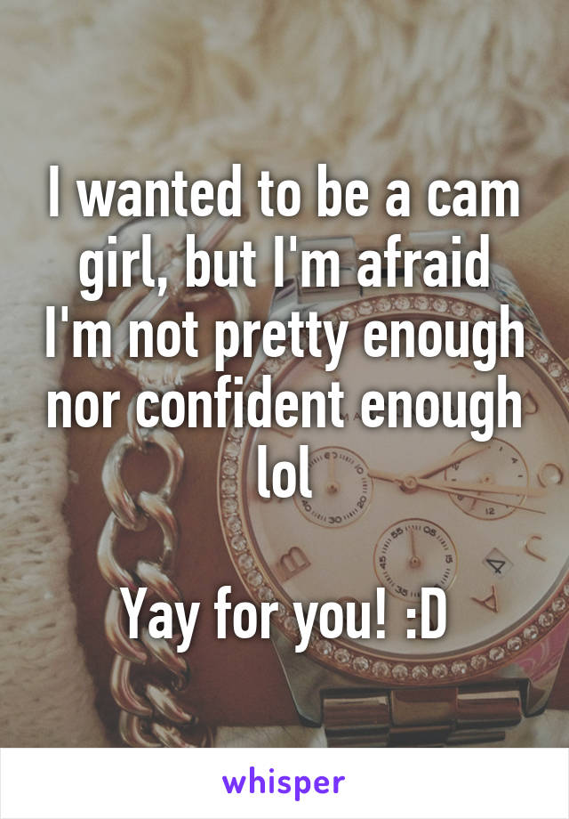 I wanted to be a cam girl, but I'm afraid I'm not pretty enough nor confident enough lol

Yay for you! :D