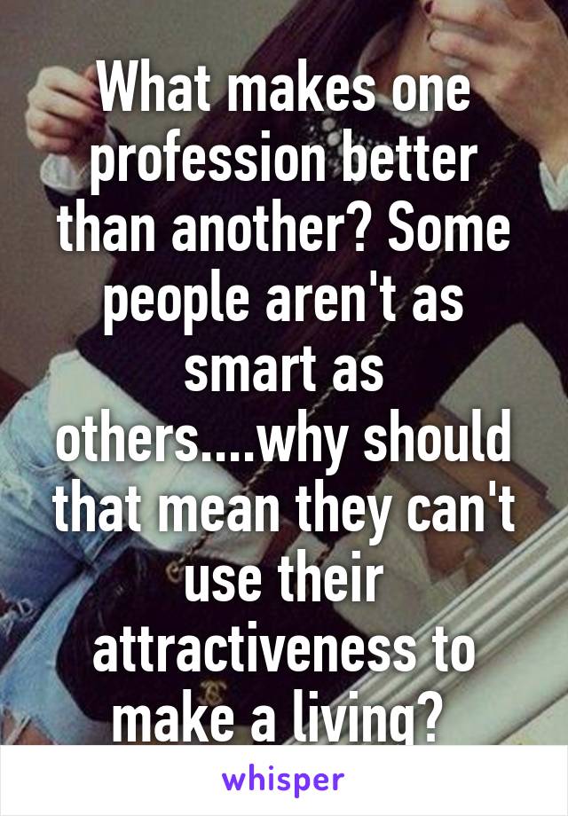 What makes one profession better than another? Some people aren't as smart as others....why should that mean they can't use their attractiveness to make a living? 