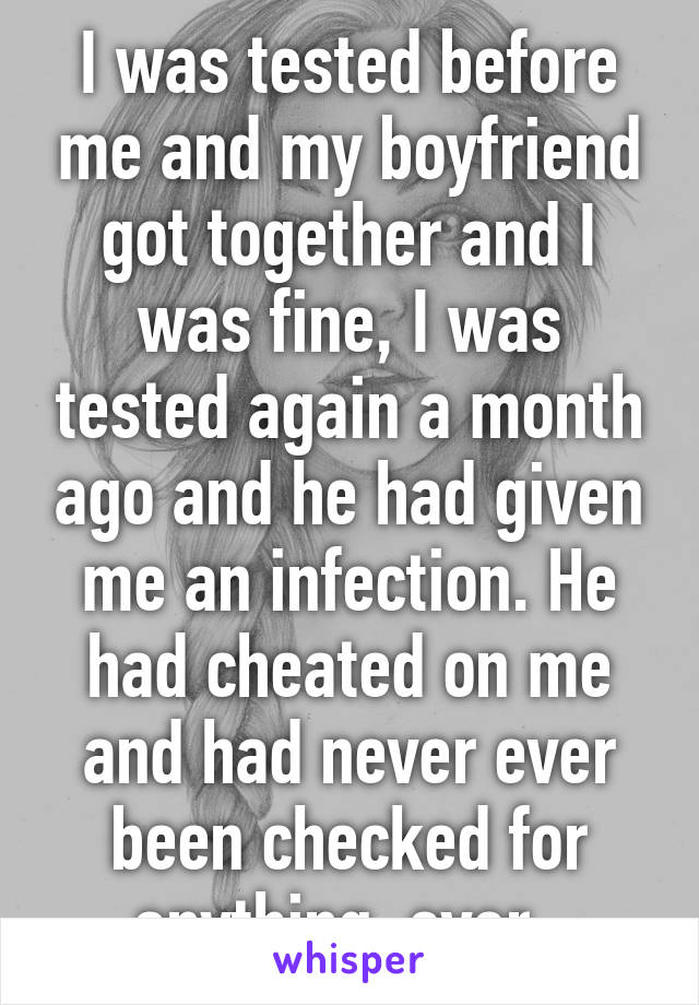 I was tested before me and my boyfriend got together and I was fine, I was tested again a month ago and he had given me an infection. He had cheated on me and had never ever been checked for anything, ever. 