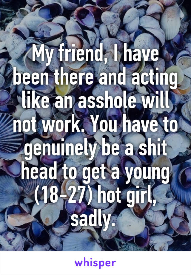 My friend, I have been there and acting like an asshole will not work. You have to genuinely be a shit head to get a young (18-27) hot girl, sadly. 