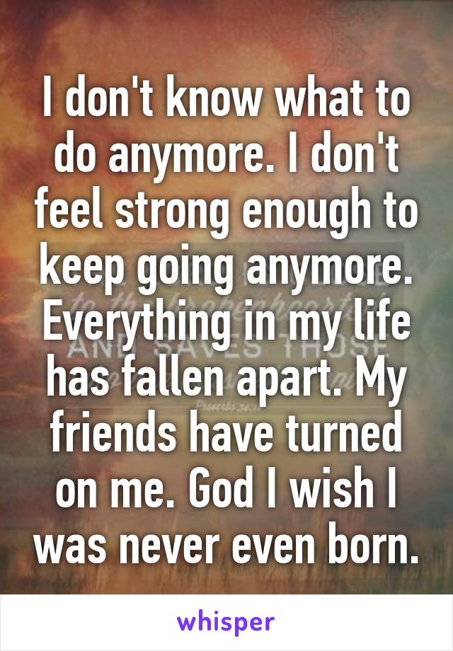 I don't know what to do anymore. I don't feel strong enough to keep going anymore. Everything in my life has fallen apart. My friends have turned on me. God I wish I was never even born.