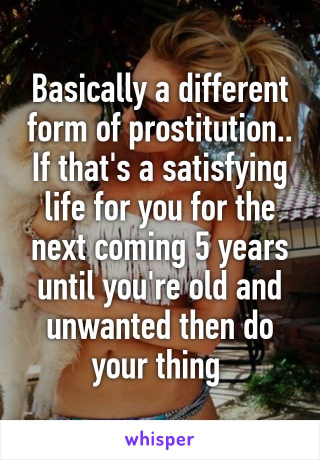 Basically a different form of prostitution.. If that's a satisfying life for you for the next coming 5 years until you're old and unwanted then do your thing 