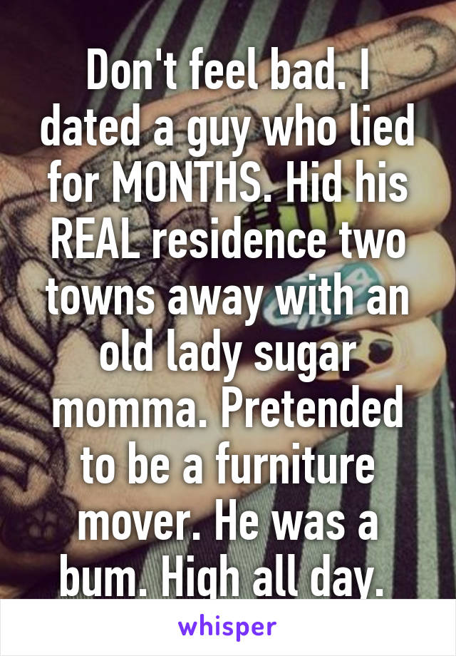 Don't feel bad. I dated a guy who lied for MONTHS. Hid his REAL residence two towns away with an old lady sugar momma. Pretended to be a furniture mover. He was a bum. High all day. 