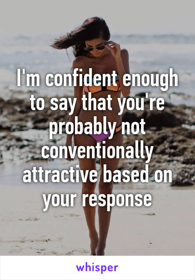 I'm confident enough to say that you're probably not conventionally attractive based on your response