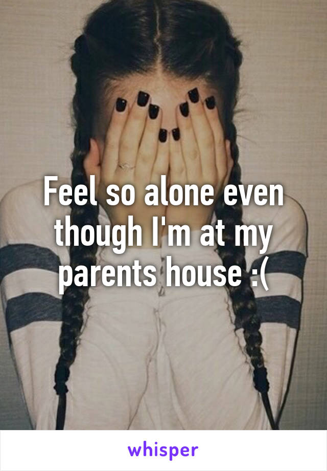 Feel so alone even though I'm at my parents house :(