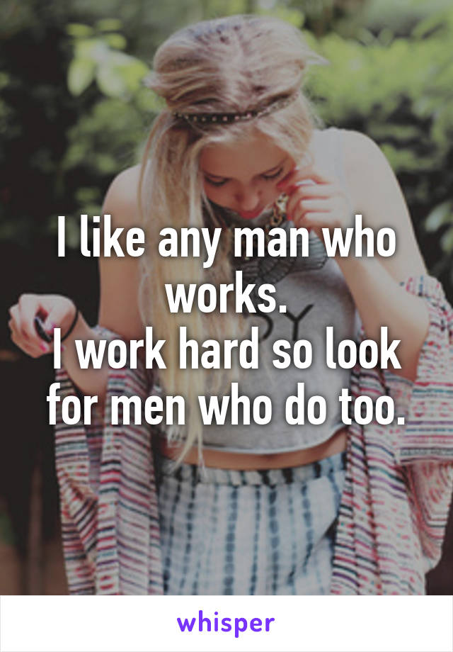 I like any man who works.
I work hard so look for men who do too.